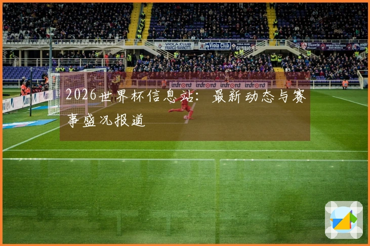 2026世界杯信息站：最新动态与赛事盛况报道