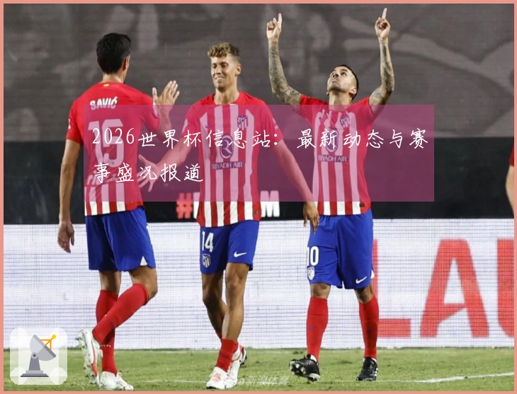 2026世界杯信息站：最新动态与赛事盛况报道