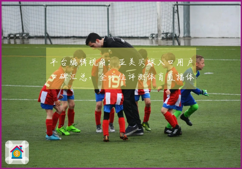 平台编辑视角：亚美买球入口用户口碑汇总，全方位评测体育直播体验